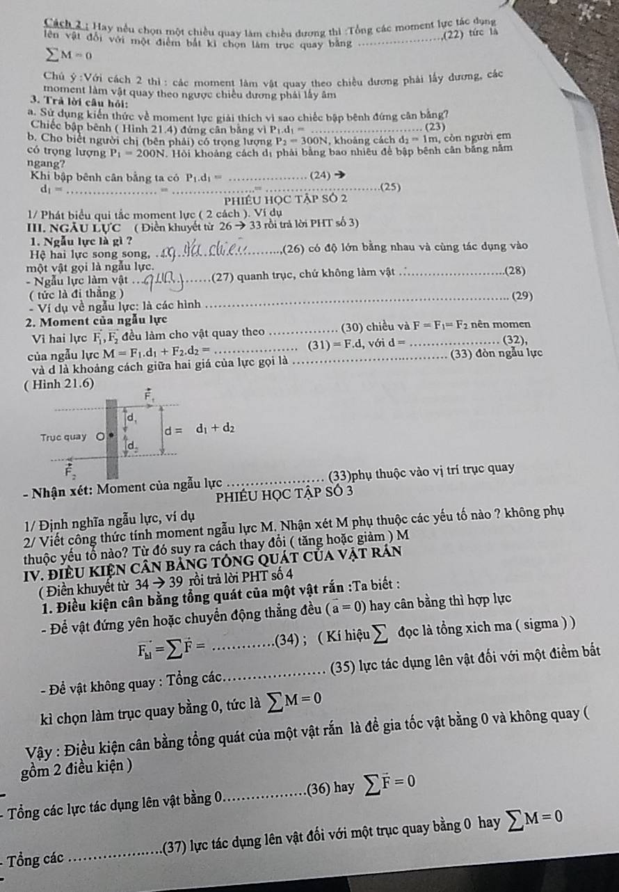 Cách au Hay nếu chọn một chiều quay làm chiều dương thì :Tổng các moment lực tác dụng
,(22) tức là
lên vật đổi với một điểm bắt kỉ chọn làm trục quay bằng_
M=0
Chủ ý:Với cách 2 thì: các moment làm vật quay theo chiều dương phải lấy dương, các
moment làm vật quay theo ngược chiếu dương phải lấy âm
3. Trả lời câu hỏi:
a. Sử dụng kiến thức về moment lực giải thích vì sao chiếc bập bênh đứng cân bằng?
Chiếc bập bênh ( Hình 21.4) đứng cân bằng vì P_1.d_1= _. (23)
b. Cho biểt người chị (bên phải) có trọng lượng P_2= 300N, khoảng cách d₂ = 1m, còn người em
có trọng lượng P_1=200N. Hỏi khoảng cách dị phải bằng bao nhiêu để bập bênh cân băng nằm
ngang?
Khi bập bênh cân bằng ta có P_1.d_1= _(24)
_ d_1=
=
_(25)
PhIÉU HỌC tập Số 2
1/ Phát biểu qui tắc moment lực ( 2 cách ). Ví dụ
III. NGÃU LUC ( Điền khuyết từ 26 → 33 rồi trả lời PHT số 3)
1. Ngẫu lực là gì ?
Hệ hai lực song song,  ._ (26) có độ lớn bằng nhau và cùng tác dụng vào
một vật gọi là ngẫu lực. _(28)
- Ngẫu lực làm vật_ (27) quanh trục, chứ không làm vật .
( tức là đi thắng ) _(29)
- Ví dụ về ngẫu lực: là các hình
2. Moment của ngẫu lực mên momen
Vì hai lực vector F_1,vector F_2 đều làm cho vật quay theo _(30) chiều và_ F=F_1=F_2
(31)=F.d,void=
(32),
của ngẫu lực M=F_1.d_1+F_2.d_2= __(33) đòn ngẫu lực
và d là khoảng cách giữa hai giá của lực gọi là
- Nhận xét: Moment của ngẫu _(33)phụ thuộc vào vị trí trục quay
pHIÉU HỌC TậP SÓ 3
1/ Định nghĩa ngẫu lực, ví dụ
2/ Viết công thức tính moment ngẫu lực M. Nhận xét M phụ thuộc các yếu tố nào ? không phụ
thuộc yếu tổ nào? Từ đó suy ra cách thay đổi ( tăng hoặc giảm ) M
IV. đIềU KIệN CâN bảnG tÓnG quát của vật rán
( Điền khuyết từ 34to 39 rồi trả lời PHT số 4
1. Điều kiện cân bằng tổng quát của một vật rắn :Ta biết :
- Để vật đứng yên hoặc chuyển động thẳng đều (vector a=0) hay cân bằng thì hợp lực
vector F_h1=sumlimits vector F= _(34) ; ( Kí hiệu sumlimits đọc là tổng xich ma ( sigma ) )
- Đề vật không quay : Tổng các. _(35) lực tác dụng lên vật đối với một điểm bắất
kì chọn làm trục quay bằng 0, tức là sumlimits M=0
Vậy : Điều kiện cân bằng tổng quát của một vật rắn là đề gia tốc vật bằng 0 và không quay (
gồm 2 điều kiện )
- Tổng các lực tác dụng lên vật bằng 0._ .(36) hay sumlimits vector F=0
Tổng các_ 1(37) lực tác dụng lên vật đổi với một trục quay bằng 0 hay sumlimits M=0