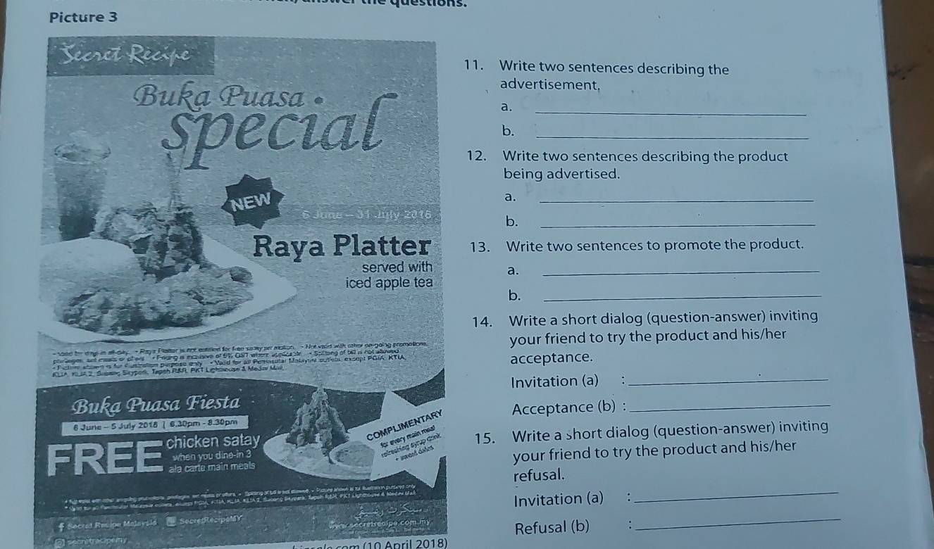 Picture 3 
Secret Recipe 11. Write two sentences describing the 
advertisement, 
Buka Puasa • 
special__ 
a. 
b. 
12. Write two sentences describing the product 
being advertised. 
NEW 
a. 
_ 
b. 
_ 
Raya Platter 13. Write two sentences to promote the product. 
served with a._ 
_ 
iced apple tea 
b. 
14. Write a short dialog (question-answer) inviting 
- soed be day in alkday - Raya Plater is aot eatred for free samy on mation. - Not vaid with oher oe-going promations. your friend to try the product and his/her 
poriagen an meais or of ers - Fouing is incsdere of 57 Galt where upplicnte - Sotting of bill is not allowed 
* Pcte stoen is for Custration perpose enly « Vand for all Pemasutar Matayns putlens, except PGIA, KTIA 
KLIA, KLA2, Supnng Sicypork Tapsh R&R PKT Lighinnuse & Mejin Muil acceptance. 
Invitation (a) :_ 
Buka Puasa Fiesta 
6 June - 5 July 2018 | 6.30pm - 8.30pm Acceptance (b) :_ 
COMPLIMENTARY 
FREE chicken satay 
for every main meal 
when you dine-in 3
relreshing syrụp đrnk 15. Write a short dialog (question-answer) inviting 
r sweed dales 
ala carte main meals your friend to try the product and his/her 
_ 
refusal. 
Invitation (a) : 
* Secral Racipe Malaysla SecretRecipoMY 
epratracipemy . Refusal (b) 
_ 
(10 April 2018)