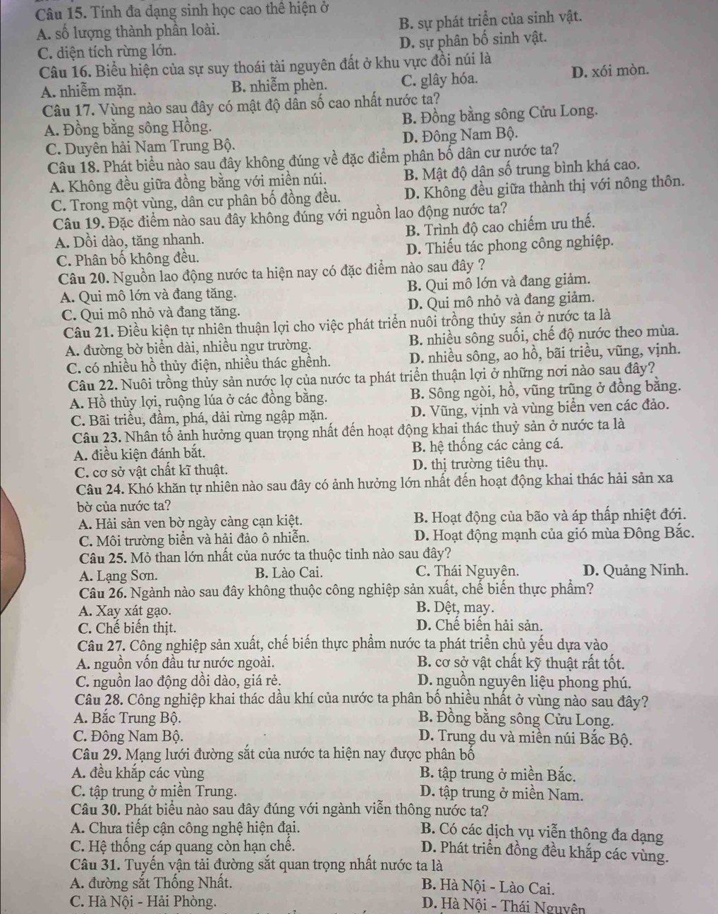 Tính đa dạng sinh học cao thể hiện ở
A. số lượng thành phần loài. B. sự phát triển của sinh vật.
C. diện tích rừng lớn. D. sự phân bố sinh vật.
Câu 16. Biểu hiện của sự suy thoái tài nguyên đất ở khu vực đồi núi là
A. nhiễm mặn. B. nhiễm phèn. C. glây hóa. D. xói mòn.
Câu 17. Vùng nào sau đây có mật độ dân số cao nhất nước ta?
A. Đồng bằng sông Hồng. B. Đồng bằng sông Cửu Long.
C. Duyên hải Nam Trung Bộ. D. Đông Nam Bộ.
Câu 18. Phát biểu nào sau đây không đúng về đặc điểm phân bố dân cư nước ta?
A. Không đều giữa đồng bằng với miền núi. B. Mật độ dân số trung bình khá cao.
C. Trong một vùng, dân cư phân bố đồng đều. D. Không đều giữa thành thị với nông thôn.
Câu 19. Đặc điểm nào sau đây không đúng với nguồn lao động nước ta?
A. Dồi dào, tăng nhanh. B. Trình độ cao chiếm ưu thế.
C. Phân bố không đều. D. Thiếu tác phong công nghiệp.
Câu 20. Nguồn lao động nước ta hiện nay có đặc điểm nào sau đây ?
A. Qui mô lớn và đang tăng. B. Qui mô lớn và đang giảm.
C. Qui mô nhỏ và đang tăng. D. Qui mô nhỏ và đang giảm.
Câu 21. Điều kiện tự nhiên thuận lợi cho việc phát triển nuôi trồng thủy sản ở nước ta là
A. đường bờ biển dài, nhiều ngư trường. B. nhiều sông suối, chế độ nước theo mùa.
C. có nhiều hồ thủy điện, nhiều thác ghềnh. D. nhiều sông, ao hồ, bãi triều, vũng, vịnh.
Câu 22. Nuôi trồng thủy sản nước lợ của nước ta phát triển thuận lợi ở những nơi nào sau đây?
A. Hồ thủy lợi, ruộng lúa ở các đồng bằng. B. Sông ngòi, hồ, vũng trũng ở đồng băng.
C. Bãi triều, đầm, phá, dải rừng ngập mặn. D. Vũng, vịnh và vùng biển ven các đảo.
Câu 23. Nhân tố ảnh hưởng quan trọng nhất đến hoạt động khai thác thuỷ sản ở nước ta là
A. điều kiện đánh bắt. B. hệ thống các cảng cá.
C. cơ sở vật chất kĩ thuật. D. thị trường tiêu thụ.
Câu 24. Khó khăn tự nhiên nào sau đây có ảnh hưởng lớn nhất đến hoạt động khai thác hải sản xa
bờ của nước ta?
A. Hải sản ven bờ ngày càng cạn kiệt. B. Hoạt động của bão và áp thấp nhiệt đới.
C. Môi trường biển và hải đảo ô nhiễn. D. Hoạt động mạnh của gió mùa Đông Bắc.
Câu 25. Mỏ than lớn nhất của nước ta thuộc tỉnh nào sau đây?
A. Lạng Sơn. B. Lào Cai. C. Thái Nguyên. D. Quảng Ninh.
Câu 26. Ngành nào sau đây không thuộc công nghiệp sản xuất, chế biến thực phẩm?
A. Xay xát gạo.
B. Dệt, may.
C. Chế biến thịt. D. Chế biến hải sản.
Câu 27. Công nghiệp sản xuất, chế biến thực phẩm nước ta phát triển chủ yếu dựa vào
A. nguồn vốn đầu tư nước ngoài. B. cơ sở vật chất kỹ thuật rất tốt.
C. nguồn lao động dồi dào, giá rẻ. D. nguồn nguyên liệu phong phú.
Câu 28. Công nghiệp khai thác dầu khí của nước ta phân bố nhiều nhất ở vùng nào sau đây?
A. Bắc Trung Bộ. B. Đồng bằng sông Cửu Long.
C. Đông Nam Bộ. D. Trung du và miền núi Bắc Bộ.
Câu 29. Mạng lưới đường sắt của nước ta hiện nay được phân bố
A. đều khắp các vùng B. tập trung ở miền Bắc.
C. tập trung ở miền Trung. D. tập trung ở miền Nam.
Câu 30. Phát biểu nào sau đây đúng với ngành viễn thông nước ta?
A. Chưa tiếp cận công nghệ hiện đại.
B. Có các dịch vụ viễn thông đa dạng
C. Hệ thống cáp quang còn hạn chế.
D. Phát triển đồng đều khắp các vùng.
Câu 31. Tuyến vận tải đường sắt quan trọng nhất nước ta là
A. đường sắt Thống Nhất. B. Hà Nội - Lào Cai.
C. Hà Nội - Hải Phòng.  D. Hà Nội - Thái Nguyên