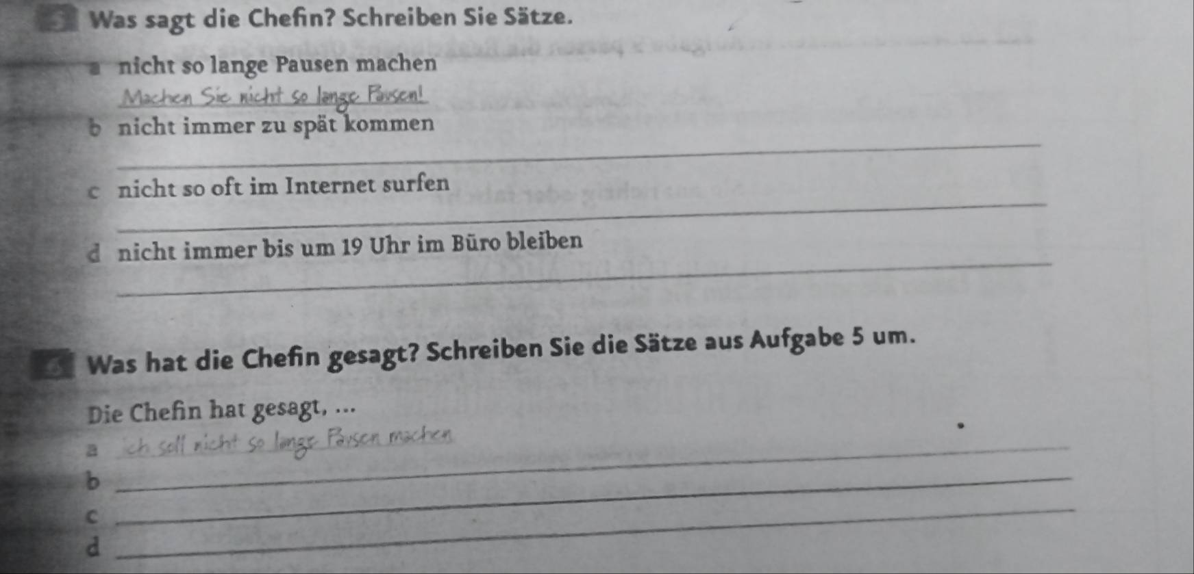 Was sagt die Chefn? Schreiben Sie Sätze. 
nicht so lange Pausen machen 
_ 
_ 
be nicht immer zu spät kommen 
_ 
cnicht so oft im Internet surfen 
_ 
dünicht immer bis um 19 Uhr im Büro bleiben 
* Was hat die Chefin gesagt? Schreiben Sie die Sätze aus Aufgabe 5 um. 
Die Chefin hat gesagt, ... 
_a 
_b 
_ 
C 
d 
_