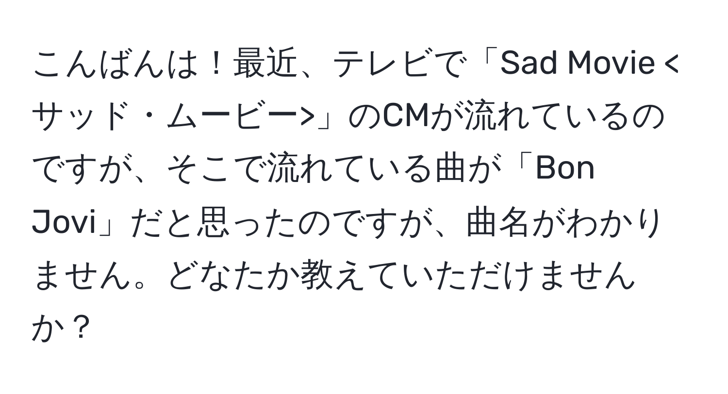 こんばんは！最近、テレビで「Sad Movie 」のCMが流れているのですが、そこで流れている曲が「Bon Jovi」だと思ったのですが、曲名がわかりません。どなたか教えていただけませんか？