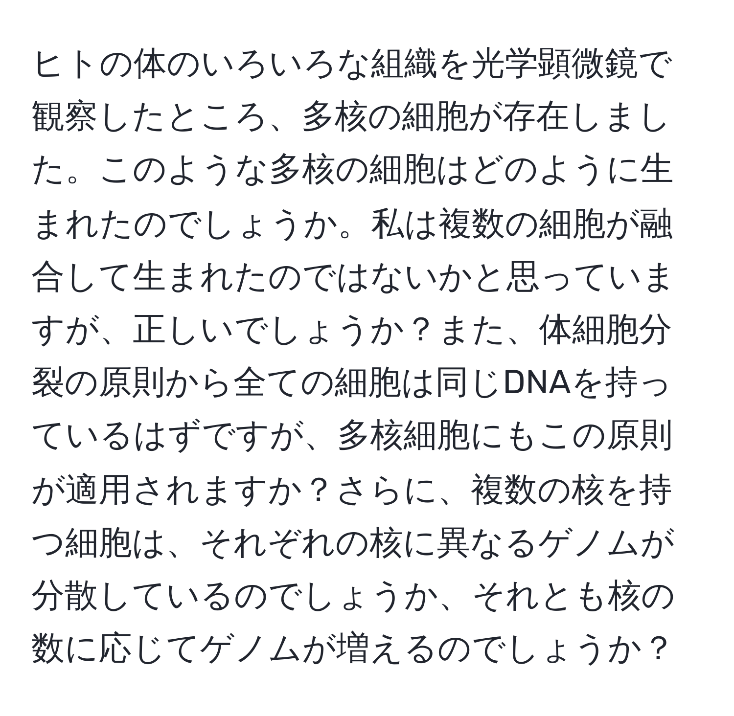 ヒトの体のいろいろな組織を光学顕微鏡で観察したところ、多核の細胞が存在しました。このような多核の細胞はどのように生まれたのでしょうか。私は複数の細胞が融合して生まれたのではないかと思っていますが、正しいでしょうか？また、体細胞分裂の原則から全ての細胞は同じDNAを持っているはずですが、多核細胞にもこの原則が適用されますか？さらに、複数の核を持つ細胞は、それぞれの核に異なるゲノムが分散しているのでしょうか、それとも核の数に応じてゲノムが増えるのでしょうか？