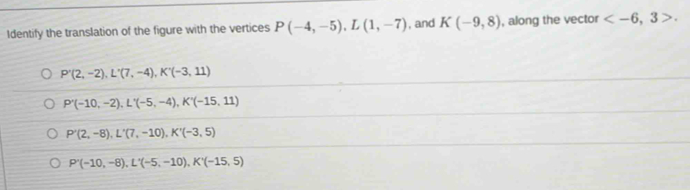 Identify the translation of the figure with the vertices P(-4,-5), L(1,-7) , and K(-9,8) , along the vector .
P'(2,-2), L'(7,-4), K'(-3,11)
P'(-10,-2), L'(-5,-4), K'(-15,11)
P'(2,-8), L'(7,-10), K'(-3,5)
P'(-10,-8), L'(-5,-10), K'(-15,5)