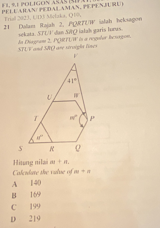 F1, 9.1 POLIGOn ASáS (SIfät,
PELUARAN/ PEDALAMAN, PEPENJURU)
Trial 2023. UD3 Melaka, Q10.
21 Dalam Rajah 2, PQRTUW ialah heksagon
sekata. STUV dan SRQ ialah garis lurus.
In Diagram 2, PQRTUW is a regular hexagon.
STUV and SRQ are straight lines
Hitung nilai m+n.
Calculate the value of m+n
A 140
B 169
C 199
D 219