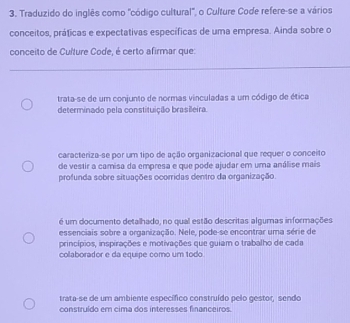 Traduzido do inglês como "código cultural", o Culture Code refere-se a vários
conceitos, práticas e expectativas específicas de uma empresa. Ainda sobre o
conceito de Culture Code, é certo afirmar que:
trata-se de um conjunto de normas vinculadas a um código de ética
determinado pela constituição brasileira
caracteriza-se por um tipo de ação organizacional que requer o conceito
de vestir a camisa da empresa e que pode ajudar em uma análise mais
profunda sobre situações ocorridas dentro da organização.
é um documento detalhado, no qual estão descritas algumas informações
essenciais sobre a organização. Nele, pode-se encontrar uma série de
princípios, inspirações e motivações que guiam o trabalho de cada
colaborador e da equipe como um todo.
trata-se de um ambiente específico construído pelo gestor, sendo
construído em cima dos interesses financeiros.