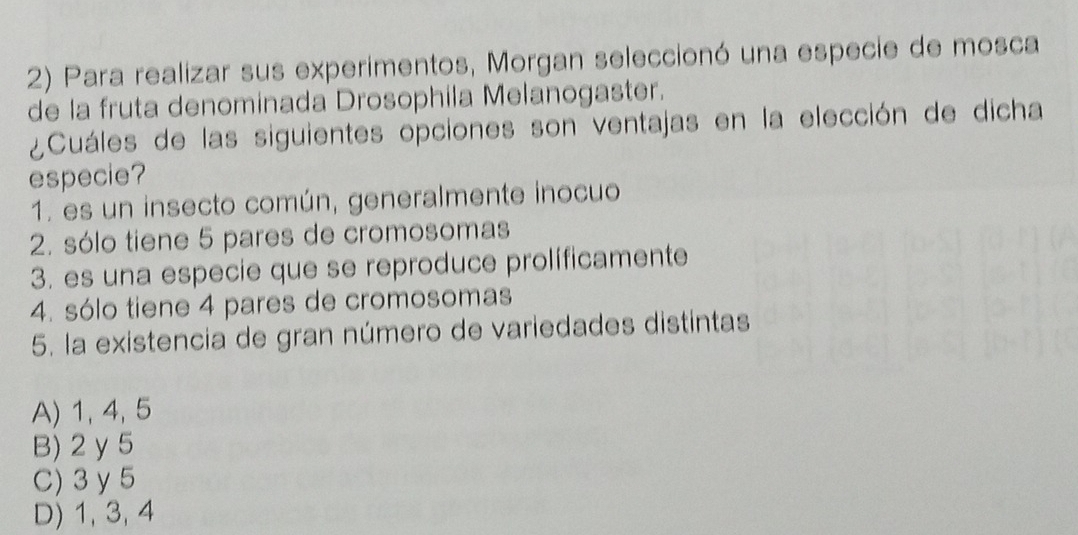 Para realizar sus experimentos, Morgan seleccionó una especie de mosca
de la fruta denominada Drosophila Melanogaster.
¿Cuáles de las siguientes opciones son ventajas en la elección de dicha
especie?
1. es un insecto común, generalmente inocuo
2. sólo tiene 5 pares de cromosomas
3. es una especie que se reproduce prolíficamente
4. sólo tiene 4 pares de cromosomas
5. la existencia de gran número de variedades distintas
A) 1, 4, 5
B) 2 y 5
C) 3 y 5
D) 1, 3, 4