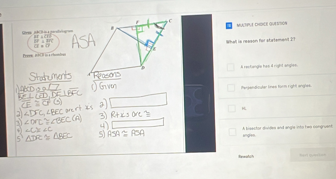 Given: ABCD is a parallelogramMULTIPLE CHOICE QUESTION
beginarrayr overline BE⊥ overline CED overline DF⊥ overline BFC overline CE≌ overline CFendarray What is reason for statement 2?
Prove: ABCD is a rhombus
A rectangle has 4 right angles.
Perpendicular lines form right angles.
HL
A bisector divides and angle into two congruent
angles.
Rewatch Next question