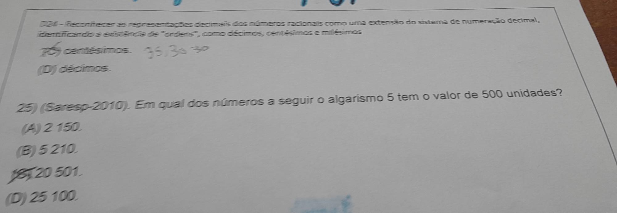 004 - Reporhener as representações decimais dos números racionais como uma extensão do sistema de numeração decimal,
dertificando a existência de ''orders'', como décimos, centésimos e milésimos
(0) centésimos
(D) décimos.
25) (Sareso-2010). Em qual dos números a seguir o algarismo 5 tem o valor de 500 unidades?
(A) 2 150.
(B) 5 210.
1 20 501
(D) 25 100.