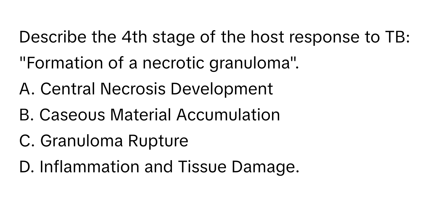 Describe the 4th stage of the host response to TB: "Formation of a necrotic granuloma". 

A. Central Necrosis Development 
B. Caseous Material Accumulation 
C. Granuloma Rupture
D. Inflammation and Tissue Damage.