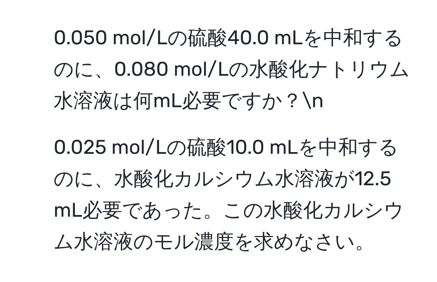 0.050 mol/Lの硫酸40.0 mLを中和するのに、0.080 mol/Lの水酸化ナトリウム水溶液は何mL必要ですか？n
2. 0.025 mol/Lの硫酸10.0 mLを中和するのに、水酸化カルシウム水溶液が12.5 mL必要であった。この水酸化カルシウム水溶液のモル濃度を求めなさい。