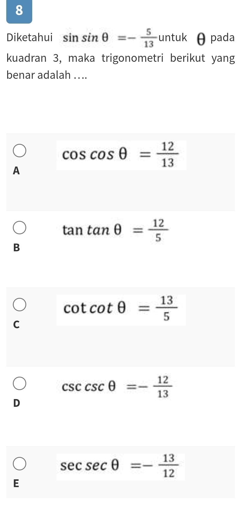 Diketahui sin sin θ =- 5/13  un tuk θ pada
kuadran 3, maka trigonometri berikut yang
benar adalah …..
cos cos θ = 12/13 
A
tan tan θ = 12/5 
B
cot cot θ = 13/5 
C
csc θ =- 12/13 
D
sec sec θ =- 13/12 
E