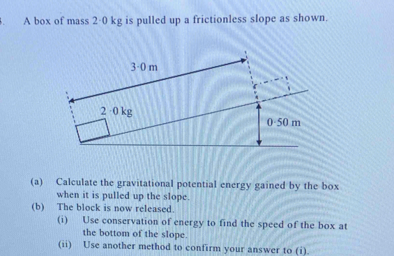 A box of mass 2·0 kg is pulled up a frictionless slope as shown. 
(a) Calculate the gravitational potential energy gained by the box 
when it is pulled up the slope. 
(b) The block is now released. 
(i) Use conservation of energy to find the speed of the box at 
the bottom of the slope. 
(ii) Use another method to confirm your answer to (i).