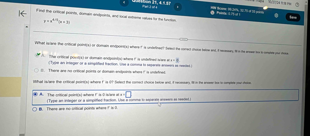 99.24%, 32.75 of 33 points
❷ Points: 0.75 of 1 Save
Find the critical points, domain endpoints, and local extreme values for the function.
y=x^(4/5)(x+3)
What is/are the critical point(s) or domain endpoint(s) where f' is undefined? Select the correct choice below and, if necessary, fill in the answer box to complete your choice
A. The critical point(s) or domain endpoint(s) where f’ is undefined is/are at x=0. 
(Type an integer or a simplified fraction. Use a comma to separate answers as needed.)
B. There are no critical points or domain endpoints where f ' is undefined.
What is/are the critical point(s) where f' is 0? Select the correct choice below and, if necessary, fill in the answer box to complete your choice.
A. The critical point(s) where f' is 0 is/are at x=□. 
(Type an integer or a simplified fraction. Use a comma to separate answers as needed.)
B. There are no critical points where f' is 0.