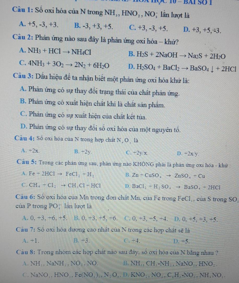 BAI ： 00
Câu 1: Số oxi hóa của N trong NH_3,HNO_2, NOộ lần lượt là
A. +5, -3, +3. B. -3, +3, +5. C. +3, -3, +5. D. +3, +5,∕3.
Câu 2: Phản ứng nào sau đây là phản ứng oxi hóa - khử?
A. NH_3+HClto NH_4Cl B. H_2S+2NaOHto Na_2S+2H_2O
C. 4NH_3+3O_2to 2N_2+6H_2O D. H_2SO_4+BaCl_2to BaSO_4downarrow +2HCl
Cầu 3: Dầu hiệu để ta nhận biết một phản ứng oxi hóa khử là:
A. Phản ứng có sự thay đổi trạng thái của chất phản ứng.
B. Phản ứng có xuất hiện chất khí là chất sản phẩm.
C. Phản ứng có sự xuất hiện của chất kết tủa.
D. Phản ứng có sự thay đổi số oxi hóa của một nguyên tổ.
Câu 4: Số oxi hóa của N trong hợp chất N O là
A. +2x. B. +2y. C. +2y/x. D. +2x/y.
Câu 5: Trong các phản ứng sau, phản ứng nào KHÔNG phải là phản ứng oxỉ hóa - khứ
A. Fe-2HClto FeCl_2+H_2 B. Zn-CuSO_4to ZnSO_4+Cu
C. CH_4 +Cl_2to CH_3Cl-HCl D. BaCl_2-H_2SO_4to BaSO_4-2HCl
Cầu 6: Số oxỉ hóa của Mn trong đơn chất Mn, của Fe trong FeCl_3 , của S trong SO,
của P trong POị lần lượt là
A. 0. +3, −6, +5. B. 0, +3, +5, +6. C. 0, +3. −5. +4. D. 0, +5, +3, +5.
Cầu 7: Số oxi hóa dương cao nhất của N trong các hợp chất sẽ là
A. +1. B. +3. C,-4, D. −5.
Câu 8: Trong nhóm các hợp chất nào sau đây, số oxi hóa của N băng nhau ?
A. NH_1,NaNH_2,NO_2.NO. B. NH I,, CH, X H:.NaN O_1.HNO:.
C. NaNO_3NO_1,Fe(NO_2)_2,N_2O,D,KNO_2,NO_2,C,,NO_2,NH_2,NH_4NO_2.