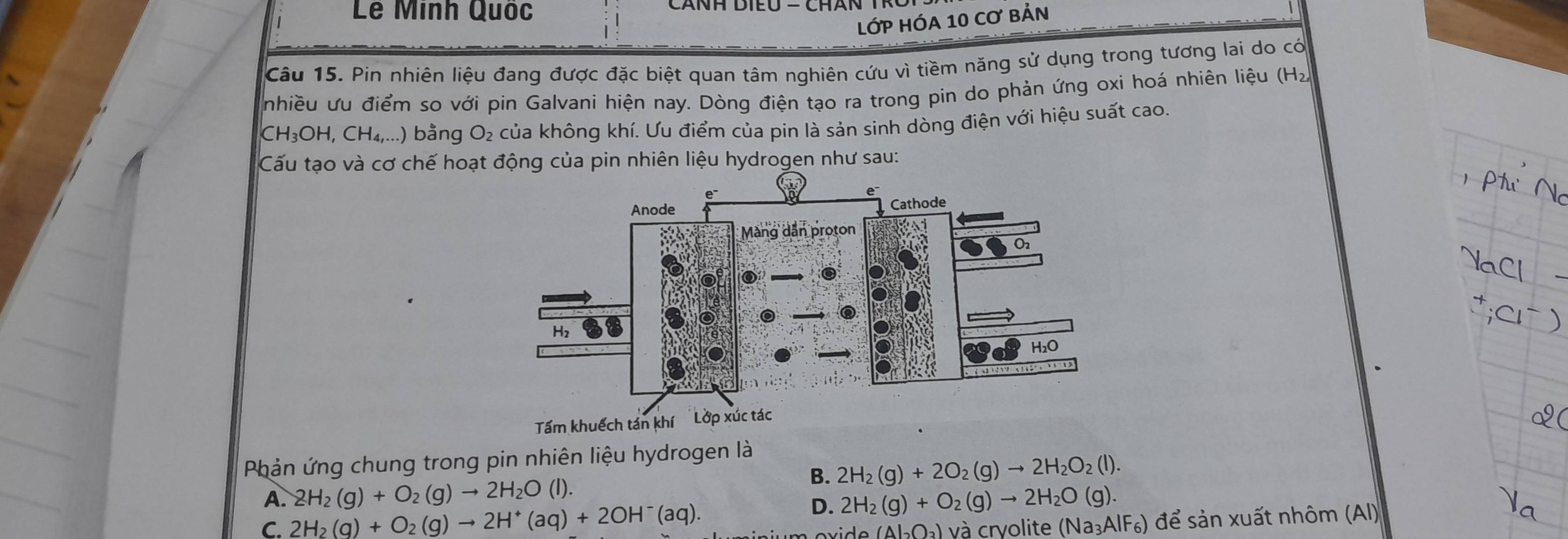 Lê Minh Quốc
lớP HÓA 10 Cơ bản
Câu 15. Pin nhiên liệu đang được đặc biệt quan tâm nghiên cứu vì tiềm năng sử dụng trong tương lai do có
nhiều ưu điểm so với pin Galvani hiện nay. Dòng điện tạo ra trong pin do phản ứng oxi hoá nhiên liệu (H₂
CH_3OH, CH_4,... (.) bằng O₂ của không khí. Ưu điểm của pin là sản sinh dòng điện với hiệu suất cao.
Cấu tạo và cơ chế hoạt động của pin nhiên liệu hydrogen như sau:
Phản ứng chung trong pin nhiên liệu hydrogen là
B. 2H_2(g)+2O_2(g)to 2H_2O_2(l).
A. 2H_2(g)+O_2(g)to 2H_2O(l). 2H_2(g)+O_2(g)to 2H_2O(g). 
D.
C. 2H_2(g)+O_2(g)to 2H^+(aq)+2OH^-(aq). và cryolite (Na_3AlF_6) để sản xuất nhôm (AI)
b(Al_2O_3)