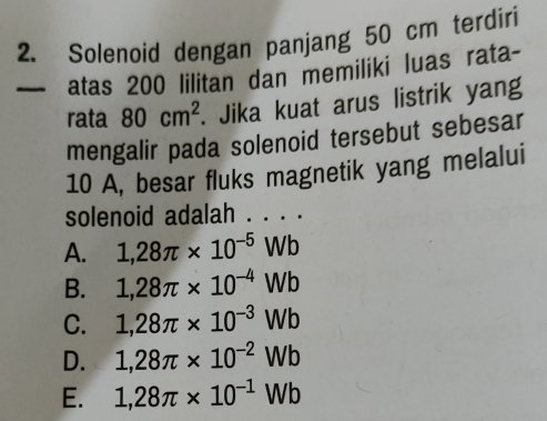 Solenoid dengan panjang 50 cm terdiri
— atas 200 lilitan dan memiliki luas rata-
rata 80cm^2. Jika kuat arus listrik yang
mengalir pada solenoid tersebut sebesar
10 A, besar fluks magnetik yang melalui
solenoid adalah . . . .
A. 1,28π * 10^(-5)Wb
B. 1,28π * 10^(-4)Wb
C. 1,28π * 10^(-3)Wb
D. 1,28π * 10^(-2)Wb
E. 1,28π * 10^(-1)Wb