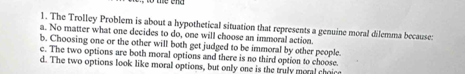 to the end
1. The Trolley Problem is about a hypothetical situation that represents a genuine moral dilemma because:
a. No matter what one decides to do, one will choose an immoral action.
b. Choosing one or the other will both get judged to be immoral by other people.
c. The two options are both moral options and there is no third option to choose.
d. The two options look like moral options, but only one is the truly moral choice