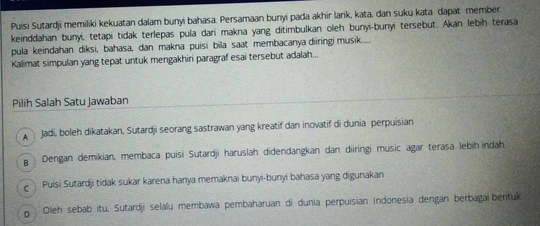 Puisi Sutardji memiliki kekuatan dalam bunyi bahasa. Persamaan bunyi pada akhir larik, kata, dan suku kata dapat member
keinddahan bunyi, tetapi tidak terlepas pula dari makna yang ditimbulkan oleh bunyi-bunyi tersebut. Akan lebih terasa
pula keindahan diksi, bahasa, dan makna puisi bila saat membacanya diiringi musik.....
Kalimat simpulan yang tepat untuk mengakhiri paragraf esai tersebut adalah...
Pilih Salah Satu Jawaban
A Jadi, boleh dikatakan, Sutardji seorang sastrawan yang kreatif dan inovatif di dunia perpuisian
g Dengan demikian, membaca puisi Sutardji haruslah didendangkan dan diiringi music agar terasa lebih indah
c Puisi Sutardji tidak sukar karena hanya memaknai bunyi-bunyi bahasa yang digunakan
p Oleh sebab itu, Sutardji selalu membawa pembaharuan di dunia perpuisian Indonesia dengan berbagai bentuk