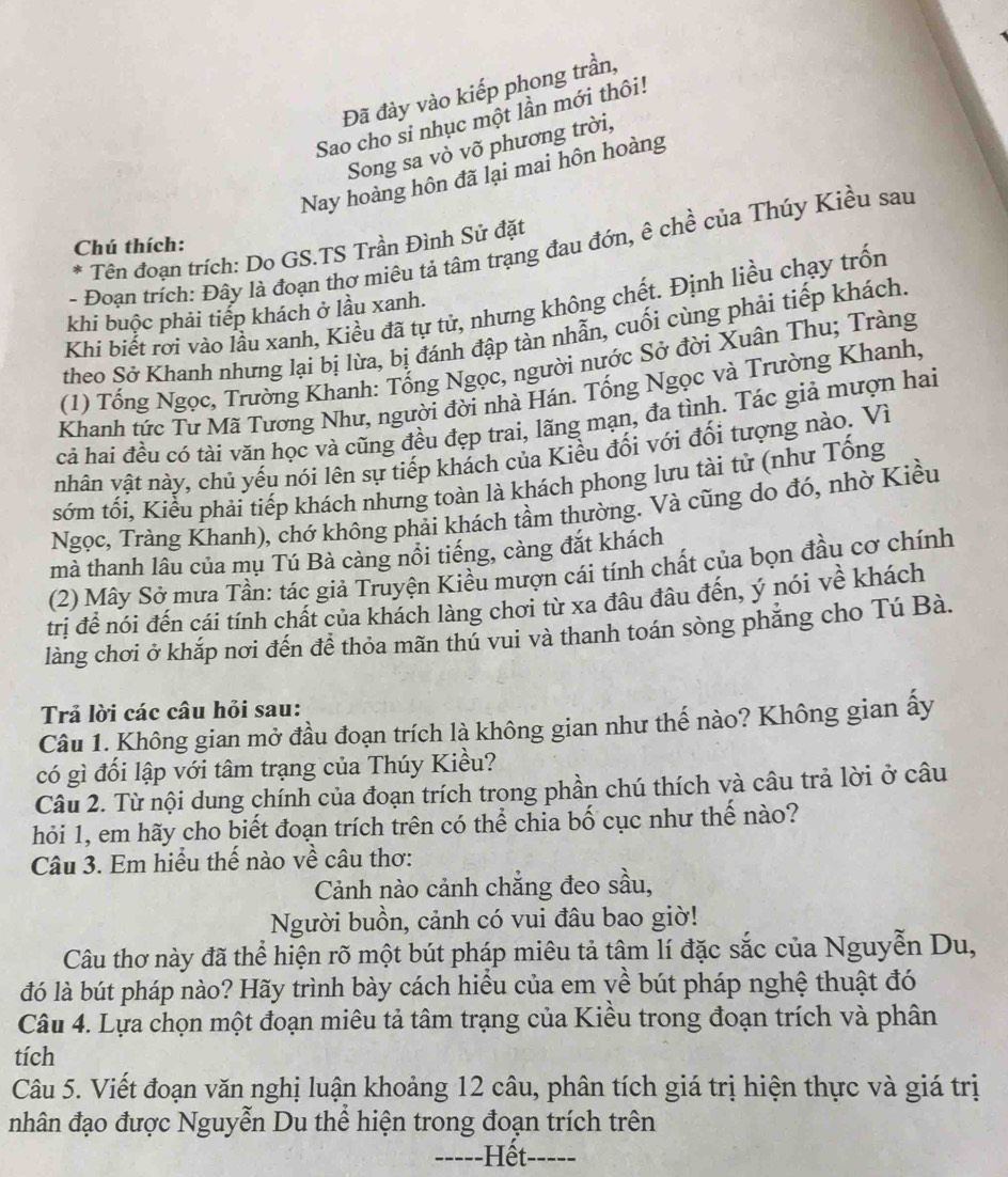 Đã đày vào kiếp phong trần,
Sao cho si nhục một lần mới thôi!
Song sa vò võ phương trời,
Nay hoàng hôn đã lại mai hôn hoàng
Chú thích:
- Đoạn trích: Đây là đoạn thơ miêu tả tâm trạng đau đớn, ê chề của Thúy Kiều sau
* * Tên đoạn trích: Do GS.TS Trần Đình Sử đặt
Khi biết rơi vào lầu xanh, Kiều đã tự tử, nhưng không chết. Định liều chạy trốn
khi buộc phải tiếp khách ở lầu xanh.
theo Sở Khanh nhưng lại bị lừa, bị đánh đập tàn nhẫn, cuối cùng phải tiếp khách.
(1) Tổng Ngọc, Trường Khanh: Tổng Ngọc, người nước Sở đời Xuân Thu; Tràng
Khanh tức Tư Mã Tương Như, người đời nhà Hán. Tổng Ngọc và Trường Khanh,
cả hai đều có tài văn học và cũng đều đẹp trai, lãng mạn, đa tình. Tác giả mượn hai
nhân vật này, chủ yếu nói lên sự tiếp khách của Kiều đối với đối tượng nào. Vì
sớm tối, Kiểu phải tiếp khách nhưng toàn là khách phong lưu tài tử (như Tống
Ngọc, Tràng Khanh), chớ không phải khách tầm thường. Và cũng do đó, nhờ Kiều
mà thanh lâu của mụ Tú Bà càng nổi tiếng, càng đắt khách
(2) Mây Sở mưa Tần: tác giả Truyện Kiều mượn cái tính chất của bọn đầu cơ chính
trị để nói đến cái tính chất của khách làng chơi từ xa đâu đâu đến, ý nói về khách
làng chơi ở khắp nơi đến đề thỏa mãn thú vui và thanh toán sòng phăng cho Tú Bà.
Trả lời các câu hỏi sau:
Câu 1. Không gian mở đầu đoạn trích là không gian như thế nào? Không gian ấy
có gì đối lập với tâm trạng của Thúy Kiều?
Câu 2. Từ nội dung chính của đoạn trích trong phần chú thích và câu trả lời ở câu
hỏi 1, em hãy cho biết đoạn trích trên có thể chia bố cục như thế nào?
Câu 3. Em hiểu thế nào về câu thơ:
Cảnh nào cảnh chẳng đeo sầu,
Người buồn, cảnh có vui đâu bao giờ!
Câu thơ này đã thể hiện rõ một bút pháp miêu tả tâm lí đặc sắc của Nguyễn Du,
đó là bút pháp nào? Hãy trình bày cách hiểu của em yề bút pháp nghệ thuật đó
Câu 4. Lựa chọn một đoạn miêu tả tâm trạng của Kiều trong đoạn trích và phân
tích
Câu 5. Viết đoạn văn nghị luận khoảng 12 câu, phân tích giá trị hiện thực và giá trị
nhân đạo được Nguyễn Du thể hiện trong đoạn trích trên
=----Hết-----