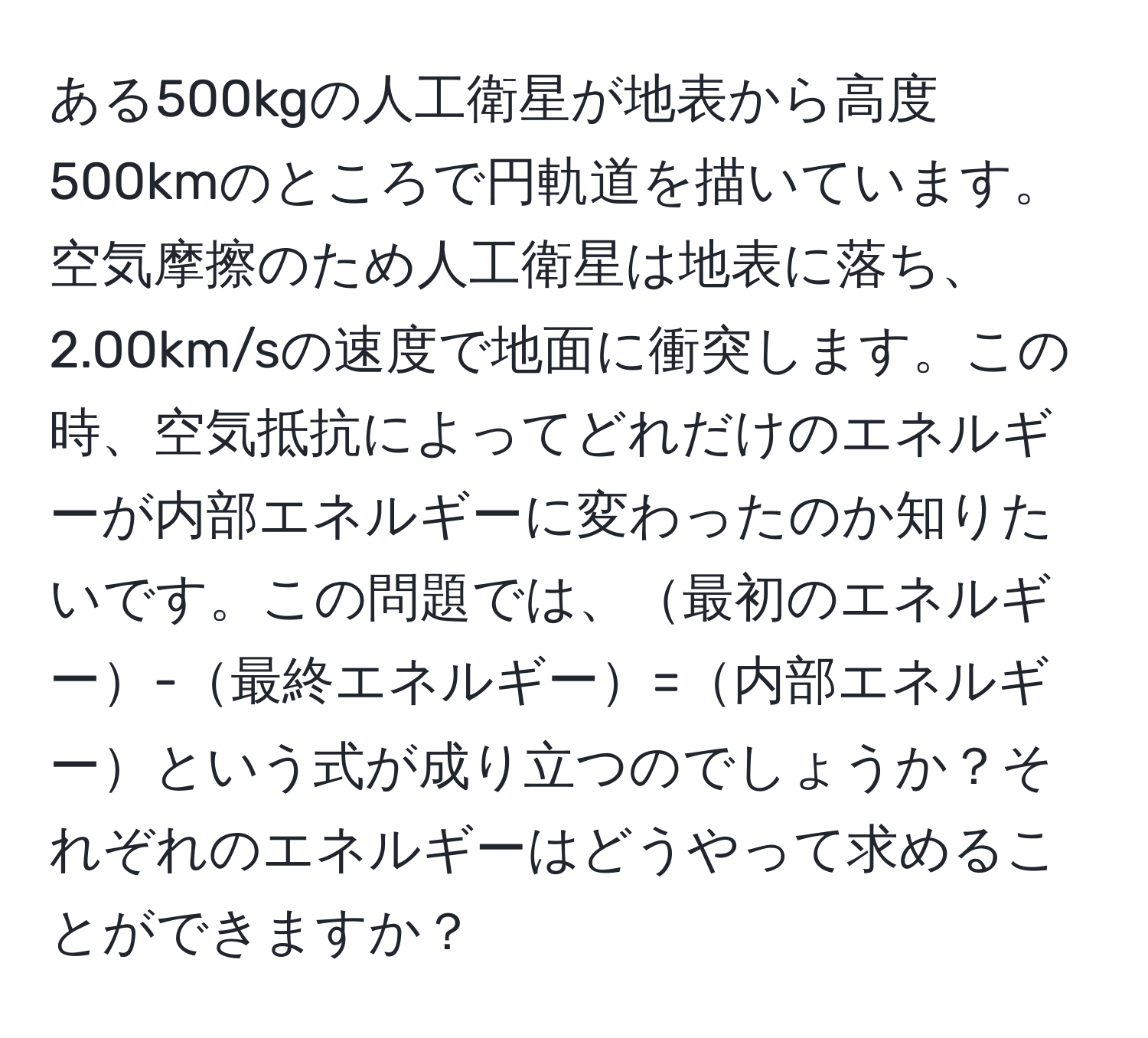 ある500kgの人工衛星が地表から高度500kmのところで円軌道を描いています。空気摩擦のため人工衛星は地表に落ち、2.00km/sの速度で地面に衝突します。この時、空気抵抗によってどれだけのエネルギーが内部エネルギーに変わったのか知りたいです。この問題では、最初のエネルギー-最終エネルギー=内部エネルギーという式が成り立つのでしょうか？それぞれのエネルギーはどうやって求めることができますか？