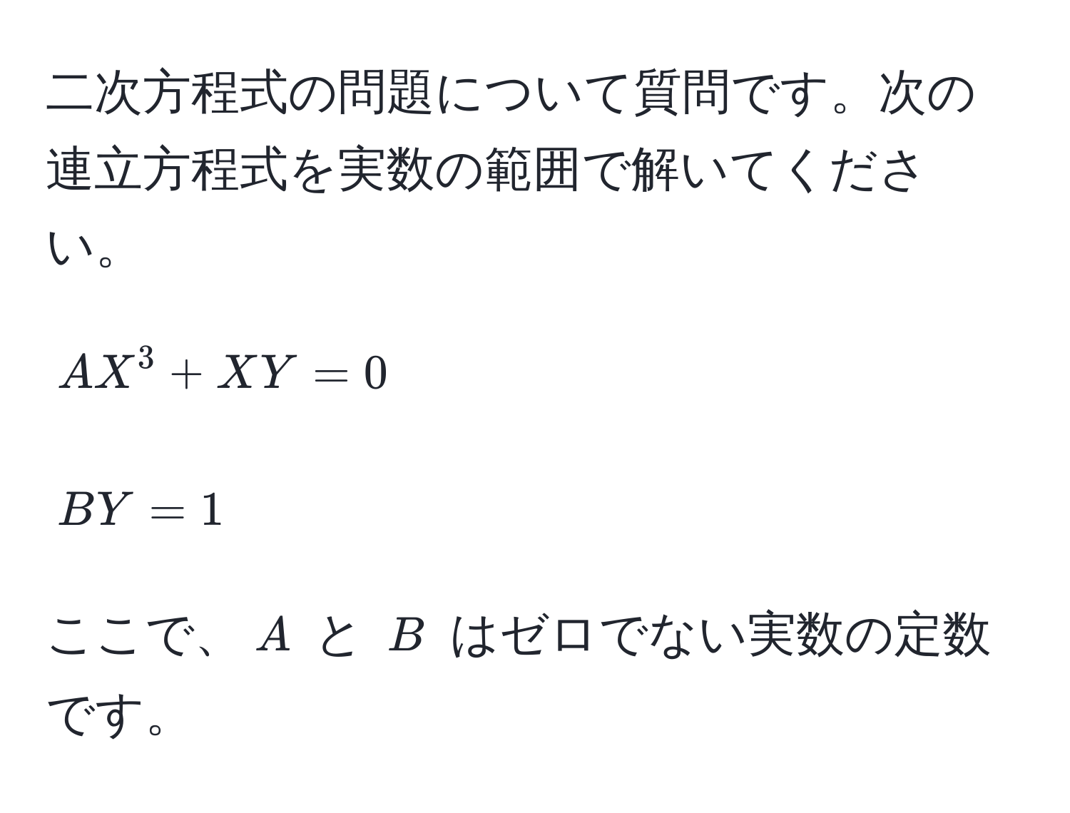 二次方程式の問題について質問です。次の連立方程式を実数の範囲で解いてください。  
[
AX^3 + XY = 0  
]  
[
BY = 1  
]  
ここで、$A$ と $B$ はゼロでない実数の定数です。