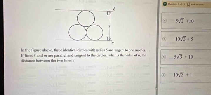 Mark for coim
a 5sqrt(2)+10
10sqrt(3)+5
In the figure above, three identical circles with radius 5 are tangent to one another.
If lines £ and m are parallel and tangent to the circles, what is the value of h, the 5sqrt(3)+10
distance between the two lines ?
10sqrt(3)+1