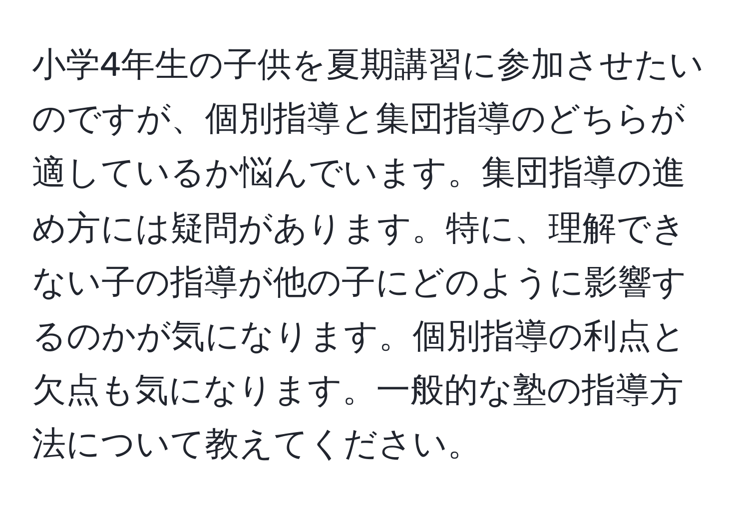 小学4年生の子供を夏期講習に参加させたいのですが、個別指導と集団指導のどちらが適しているか悩んでいます。集団指導の進め方には疑問があります。特に、理解できない子の指導が他の子にどのように影響するのかが気になります。個別指導の利点と欠点も気になります。一般的な塾の指導方法について教えてください。