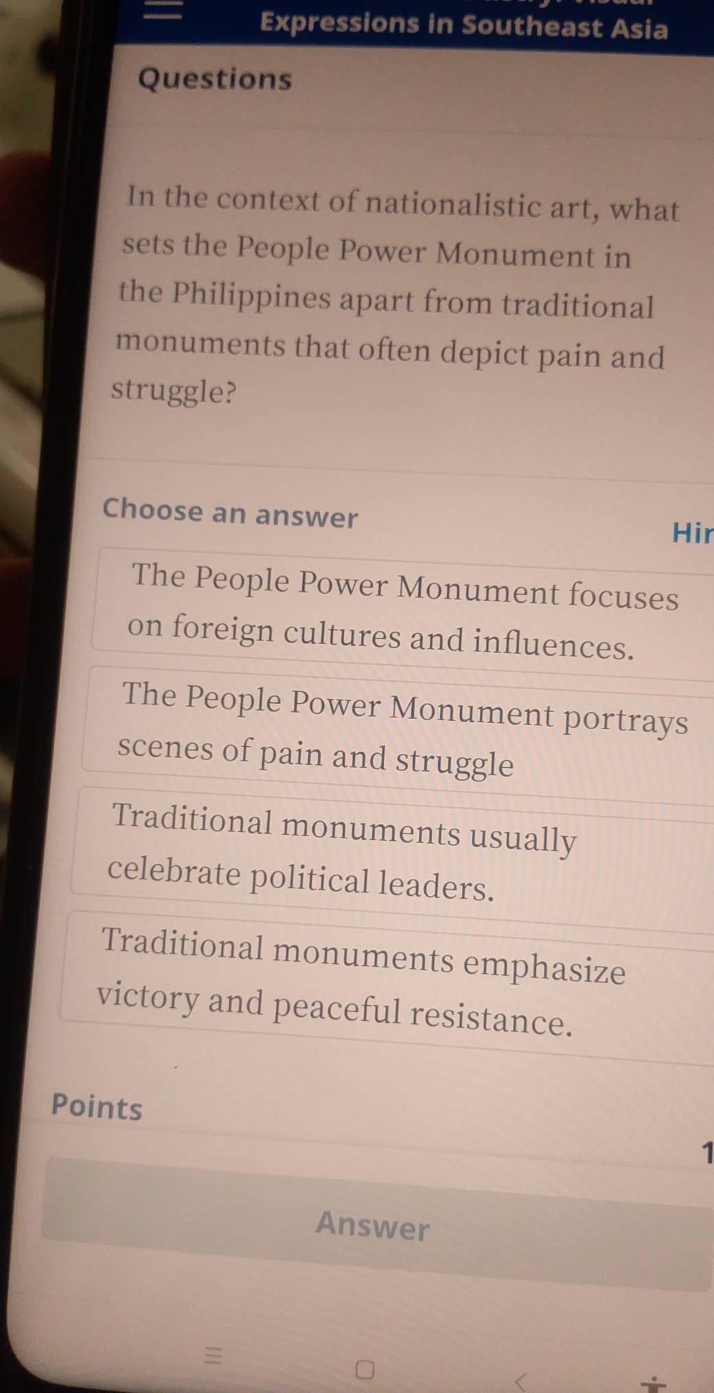 =
Expressions in Southeast Asia
Questions
In the context of nationalistic art, what
sets the People Power Monument in
the Philippines apart from traditional
monuments that often depict pain and
struggle?
Choose an answer
Hir
The People Power Monument focuses
on foreign cultures and influences.
The People Power Monument portrays
scenes of pain and struggle
Traditional monuments usually
celebrate political leaders.
Traditional monuments emphasize
victory and peaceful resistance.
Points
1
Answer

<