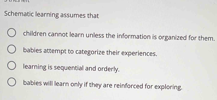 Schematic learning assumes that
children cannot learn unless the information is organized for them.
babies attempt to categorize their experiences.
learning is sequential and orderly.
babies will learn only if they are reinforced for exploring.