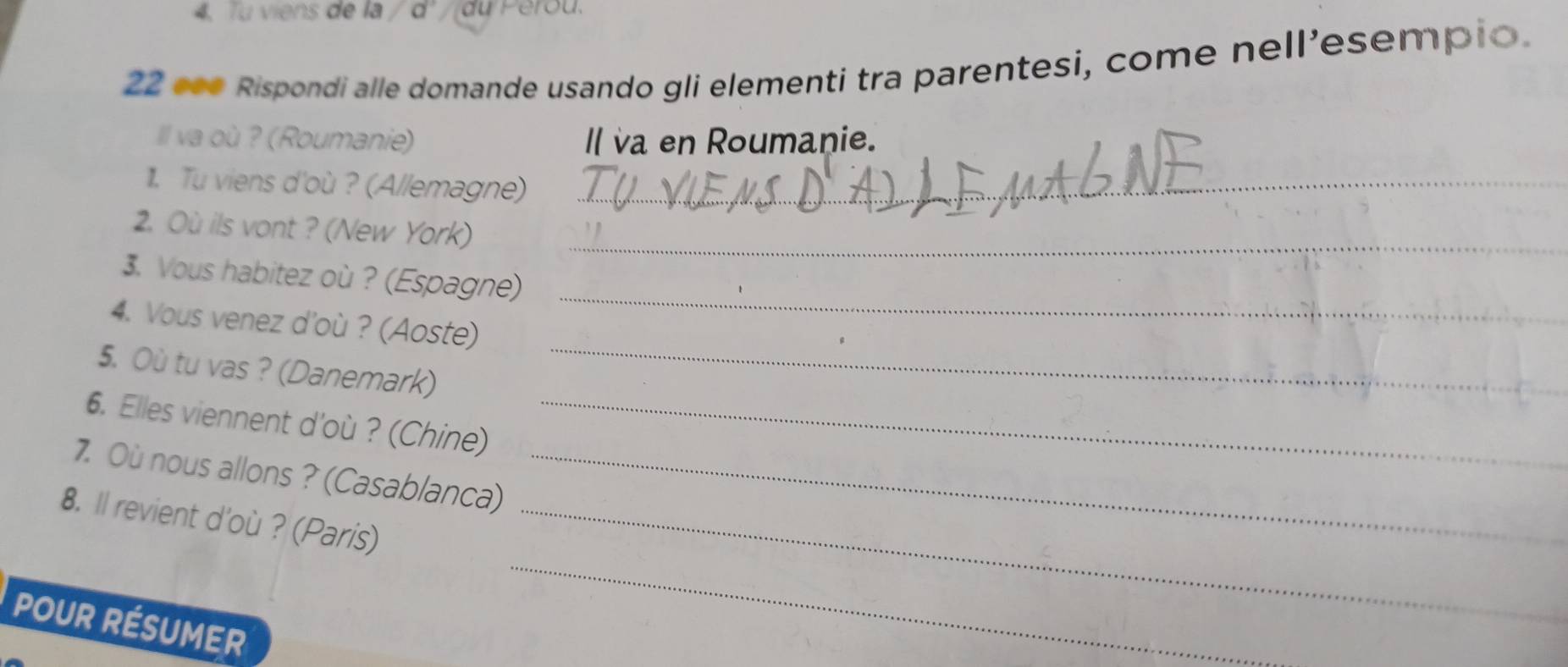 4, Tu viens de la a du Perou. 
22 «•* Rispondi alle domande usando gli elementi tra parentesi, come nellesempio. 
Ill va où ? (Roumanie) Il va en Roumanie. 
11. Tu viens d'où ? (Allemagne)_ 
2. Où ils vont ? (New York)_ 
3. Vous habitez où ? (Espagne) 
_ 
4. Vous venez d'où ? (Aoste) 
_ 
5. Où tu vas ? (Danemark) 
6. Elles viennent d'où ? (Chine)_ 
7. Où nous allons ? (Casablanca)_ 
8. ll revient d'où ? (Paris)_ 
POUR RÉSUMER 
_