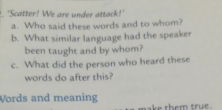 ‘Scatter! We are under attack!’ 
a. Who said these words and to whom? 
b. What similar language had the speaker 
been taught and by whom? 
c. What did the person who heard these 
words do after this? 
Words and meaning 
make them true.