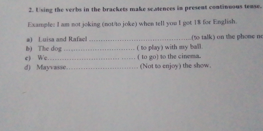 Using the verbs in the brackets make sentences in present continuous tense. 
Example: I am not joking (not/to joke) when tell you I got 18 for English. 
a) Luisa and Rafael _(to talk) on the phone no 
b) The dog_ ( to play) with my ball. 
c) We_ ( to go) to the cinema. 
d) Mayvasse_ (Not to enjoy) the show.