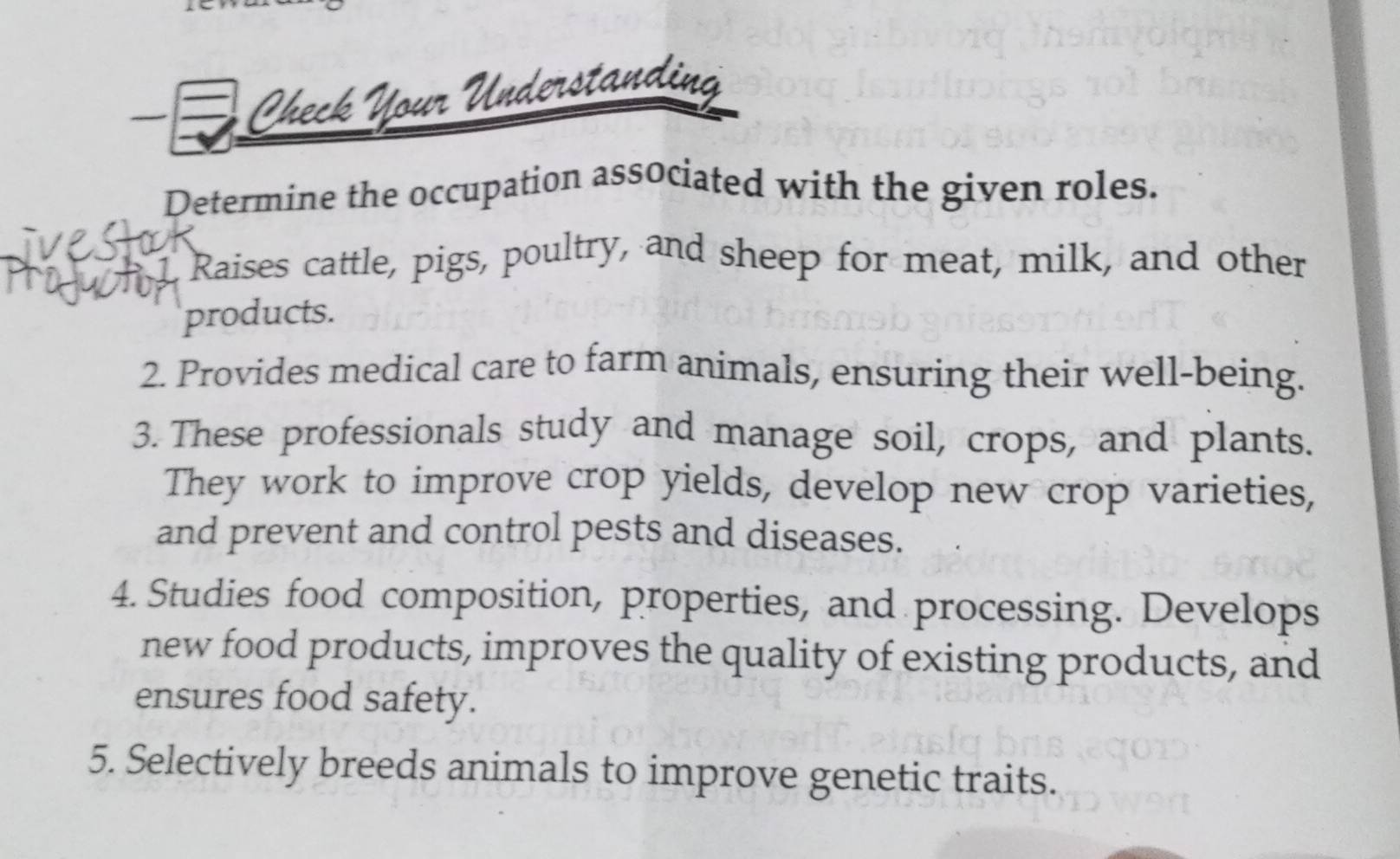 Check Your 
Determine the occupation associated with the given roles. 
Raises cattle, pigs, poultry, and sheep for meat, milk, and other 
products. 
2. Provides medical care to farm animals, ensuring their well-being. 
3. These professionals study and manage soil, crops, and plants. 
They work to improve crop yields, develop new crop varieties, 
and prevent and control pests and diseases. 
4. Studies food composition, properties, and processing. Develops 
new food products, improves the quality of existing products, and 
ensures food safety. 
5. Selectively breeds animals to improve genetic traits.