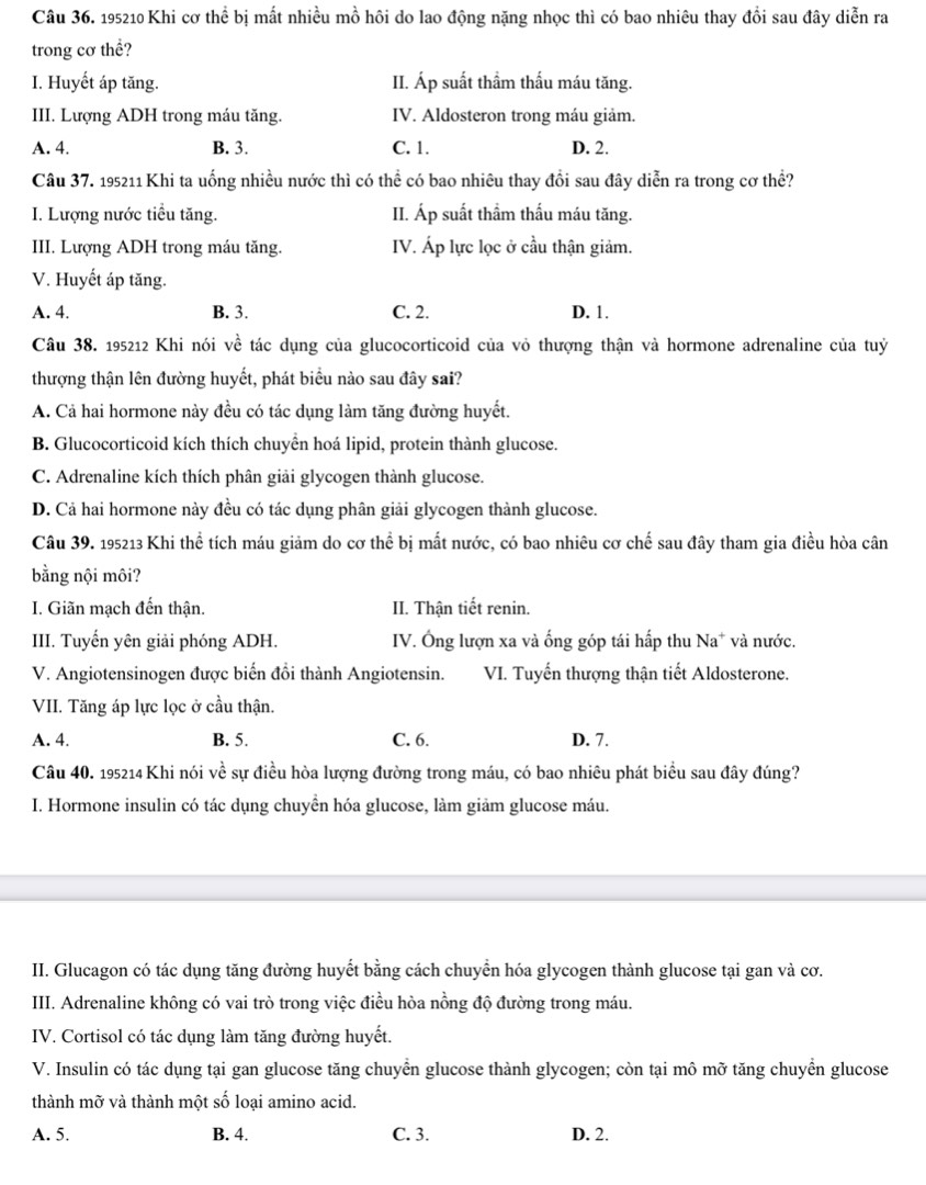 195210 Khi cơ thể bị mất nhiều mồ hôi do lao động nặng nhọc thì có bao nhiêu thay đổi sau đây diễn ra
trong cơ thể?
I. Huyết áp tăng. II. Áp suất thầm thấu máu tăng.
III. Lượng ADH trong máu tăng. IV. Aldosteron trong máu giảm.
A. 4. B. 3. C. 1. D. 2.
Câu 37. 195211 Khi ta uống nhiều nước thì có thể có bao nhiêu thay đổi sau đây diễn ra trong cơ thể?
I. Lượng nước tiểu tăng. II. Áp suất thẩm thấu máu tăng.
III. Lượng ADH trong máu tăng. IV. Áp lực lọc ở cầu thận giảm.
V. Huyết áp tăng.
A. 4. B. 3. C. 2. D. 1.
Câu 38. 195212 Khi nói về tác dụng của glucocorticoid của vỏ thượng thận và hormone adrenaline của tuỷ
thượng thận lên đường huyết, phát biểu nào sau đây sai?
A. Cả hai hormone này đều có tác dụng làm tăng đường huyết.
B. Glucocorticoid kích thích chuyển hoá lipid, protein thành glucose.
C. Adrenaline kích thích phân giải glycogen thành glucose.
D. Cả hai hormone này đều có tác dụng phân giải glycogen thành glucose.
Câu 39. 195213 Khi thể tích máu giảm do cơ thể bị mất nước, có bao nhiêu cơ chế sau đây tham gia điều hòa cân
bằng nội môi?
I. Giãn mạch đến thận. II. Thận tiết renin.
III. Tuyển yên giải phóng ADH. IV. Ông lượn xa và ống góp tái hấp thu Na* và nước.
V. Angiotensinogen được biến đổi thành Angiotensin. VI. Tuyến thượng thận tiết Aldosterone.
VII. Tăng áp lực lọc ở cầu thận.
A. 4. B. 5. C. 6. D. 7.
Câu 40. 195214 Khi nói về sự điều hòa lượng đường trong máu, có bao nhiêu phát biểu sau đây đúng?
I. Hormone insulin có tác dụng chuyển hóa glucose, làm giảm glucose máu.
II. Glucagon có tác dụng tăng đường huyết bằng cách chuyển hóa glycogen thành glucose tại gan và cơ.
III. Adrenaline không có vai trò trong việc điều hòa nồng độ đường trong máu.
IV. Cortisol có tác dụng làm tăng đường huyết.
V. Insulin có tác dụng tại gan glucose tăng chuyển glucose thành glycogen; còn tại mô mỡ tăng chuyển glucose
thành mỡ và thành một số loại amino acid.
A. 5. B. 4. C. 3. D. 2.