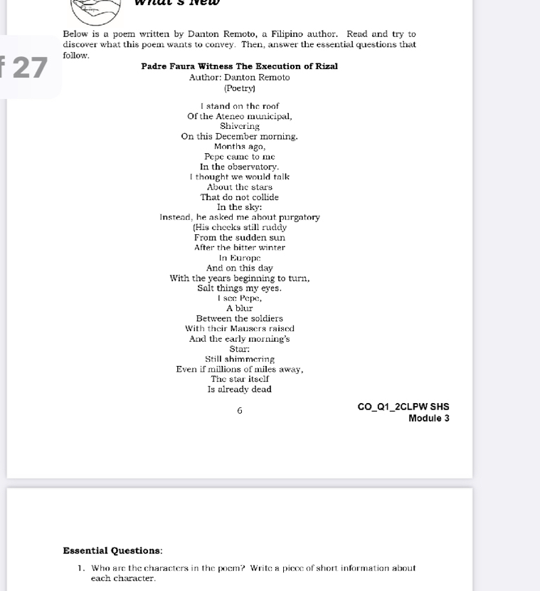 what s we 
Below is a poem written by Danton Remoto, a Filipino author. Read and try to 
discover what this poem wants to convey. Then, answer the essential questions that 
27 follow. 
Padre Faura Witness The Execution of Rizal 
Author: Danton Remoto 
(Poetry) 
I stand on the roof 
Of the Ateneo municipal, 
Shivering 
On this December morning. 
Months ago, 
Pepe came to me 
In the observatory. 
I thought we would talk 
About the stars 
That do not collide 
In the sky: 
Instead, he asked me about purgatory 
(His cheeks still ruddy 
From the sudden sun 
After the bitter winter 
In Europe 
And on this day 
With the years beginning to turn, 
Salt things my eyes. 
I see Pepe, 
A blur 
Between the soldiers 
With their Mausers raised 
And the early morning's 
Star: 
Still shimmering 
Even if millions of miles away, 
The star itself 
Is already dead 
6 
CO_Q1_2CLPW SHS 
Module 3 
Essential Questions: 
1. Who are the characters in the poem? Write a piece of short information about 
each character.