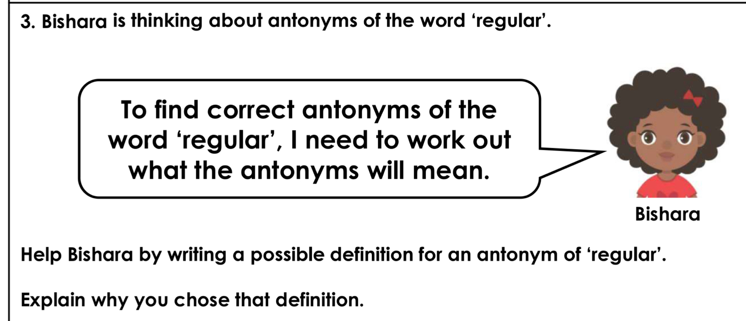 Bishara is thinking about antonyms of the word ‘regular’. 
To find correct antonyms of the 
word ‘regular’, I need to work out 
what the antonyms will mean. 
Bishara 
Help Bishara by writing a possible definition for an antonym of ‘regular’. 
Explain why you chose that definition.