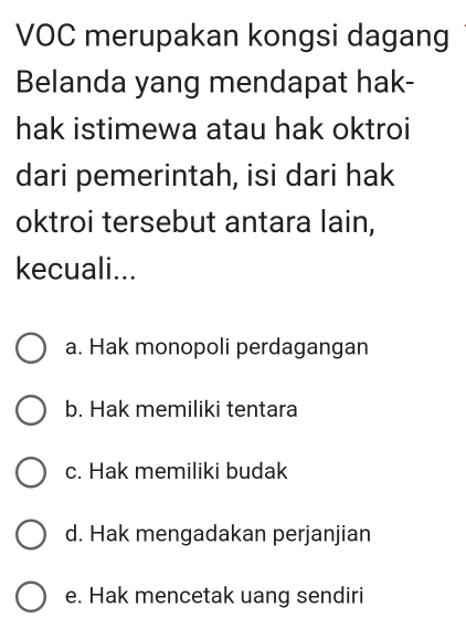 VOC merupakan kongsi dagang
Belanda yang mendapat hak-
hak istimewa atau hak oktroi
dari pemerintah, isi dari hak
oktroi tersebut antara lain,
kecuali...
a. Hak monopoli perdagangan
b. Hak memiliki tentara
c. Hak memiliki budak
d. Hak mengadakan perjanjian
e. Hak mencetak uang sendiri