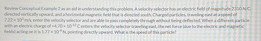 Review Conceptual Example 2 as an aid in understanding this problem. A velocity selector has an electric feld of magnitude 2310 N/C, 
directed vertically upward, and a horizontal magnetic field that is directed south. Charged particles, traveling east at a speed of
7.22* 10^3m/s , enter the velocity selector and are able to pass completely through without being deflected. When a different particle 
with an electric charge of +4.70* 10^(-12)C enters the velocity selector traveling east, the net force (due to the electric and magnetic 
felds) acting on it is 1.77* 10^(-9)N pointing directly upward. What is the speed of this particle?