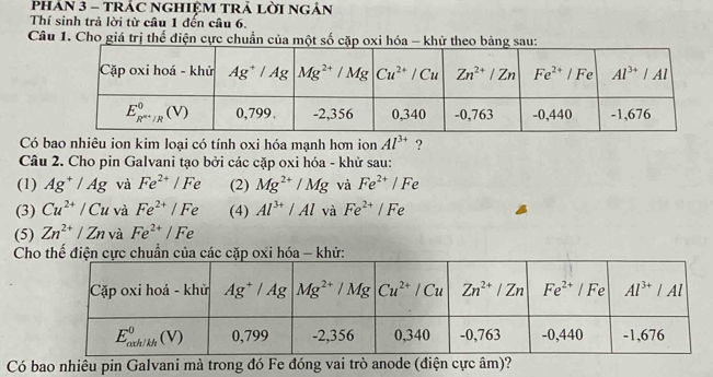 PHAN 3 - TRÁC nGHIệM TRả lời ngân
Thí sinh trả lời từ câu 1 đến câu 6.
Câu 1. Cho giá trị thể điện cực chuẩn của một số cặp oxi hóa - khử 
Có bao nhiêu ion kim loại có tính oxi hóa mạnh hơn ion Al^(3+) ?
Câu 2. Cho pin Galvani tạo bởi các cặp oxi hóa - khử sau:
(1) Ag^+/Ag và Fe^(2+)/Fe (2) Mg^(2+)/Mg và Fe^(2+)/Fe
(3) Cu^(2+)/Cu và Fe^(2+)/Fe (4) Al^(3+)/Al và Fe^(2+)/Fe
(5) Zn^(2+)/Zn và Fe^(2+)/Fe
Chử:
Có bao nhiêu pin Galvani mà trong đó Fe đóng vai trò anode (điện cực âm)?