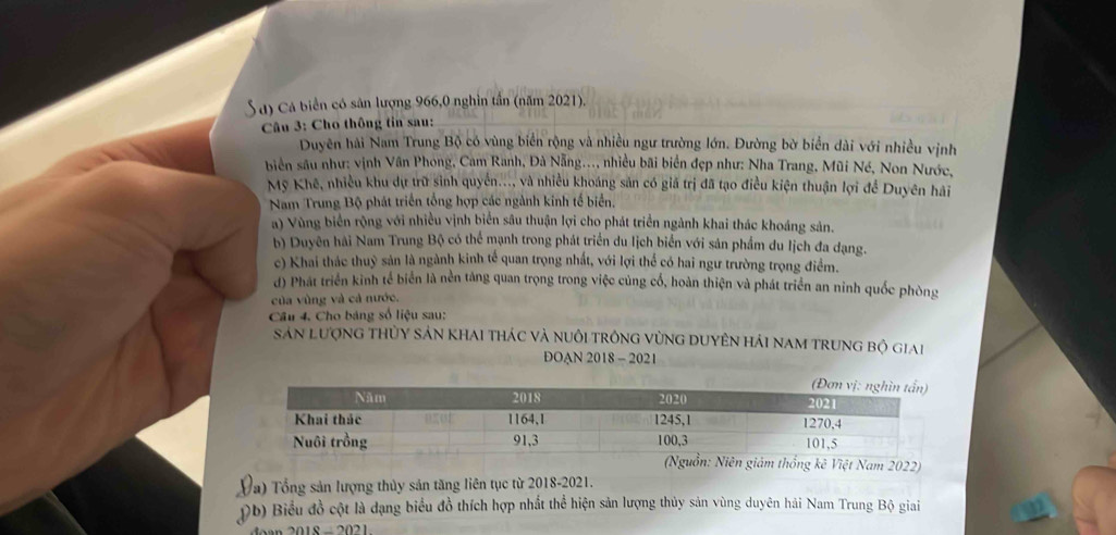 Cá biển có sân lượng 966,0 nghìn tần (năm 2021).
Câu 3: Cho thông tin sau:
Duyên hải Nam Trung Bộ có vùng biển rộng và nhiều ngư trường lớn. Đường bờ biển dài với nhiều vịnh
biên sâu như: vịnh Vân Phong, Cam Ranh, Đà Nẵng..., nhiều bãi biển đẹp như: Nha Trang, Mũi Né, Non Nước,
Mỹ Khê, nhiều khu dự trữ sinh quyền..., và nhiều khoáng sản có giá trị đã tạo điều kiện thuận lợi để Duyên hải
Nam Trung Bộ phát triển tổng hợp các ngành kinh tế biển.
a) Vùng biển rộng với nhiều vịnh biển sâu thuận lợi cho phát triển ngành khai thác khoáng sản.
b) Duyên hài Nam Trung Bộ có thể mạnh trong phát triển du lịch biển với sản phẩm du lịch đa dạng.
c) Khai thác thuỷ sản là ngành kinh tế quan trọng nhất, với lợi thể có hai ngư trường trọng điểm.
d) Phát triển kinh tế biển là nền táng quan trọng trong việc củng cố, hoàn thiện và phát triển an ninh quốc phòng
của vùng và cả nước.
Câu 4. Cho bảng số liệu sau:
Sản lượng thỦy sản khai thác và nuôi trông vùng duyên hải nam trung bộ giai
DOAN 2018 - 2021
hống kê Việt Nam 2022)
(a) Tổng sản lượng thủy sản tăng liên tục từ 2018-2021.
Pb) Biểu đồ cột là dạng biểu đồ thích hợp nhất thể hiện sản lượng thủy sản vùng duyên hải Nam Trung Bộ giai
2018-2021