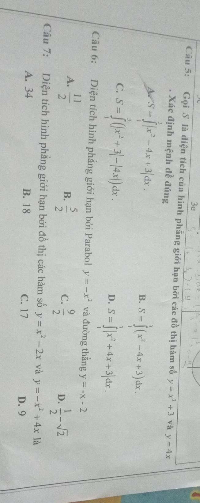 3e
Câu 5: Gọi S là diện tích của hình phẳng giới hạn bởi các đồ thị hàm số y=x^2+3 và y=4x
Xác định mệnh đề đúng
A S=∈tlimits^3|x^2-4x+3|dx.
B. S=∈tlimits^3(x^2-4x+3)dx.
C. S=∈tlimits _1^(3(|x^2)+3|-|4x|)dx. D. S=∈tlimits^3|x^2+4x+3|dx. 
Câu 6: Diện tích hình phẳng giới hạn bởi Parabol y=-x^2 và đường thắng y=-x-2
A.  11/2 
B.  5/2 
C.  9/2 
D.  1/2 -sqrt(2)
Câu 7: Diện tích hình phẳng giới hạn bởi đồ thị các hàm số y=x^2-2x và y=-x^2+4x là
A. 34 B. 18 C. 17 D. 9