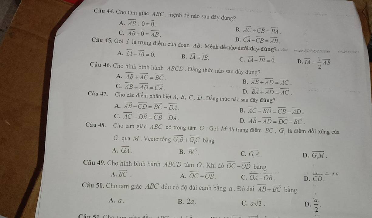 Cho tam giác ABC, mệnh đề nào sau đây đúng?
A. overline AB+overline 0=overline 0.
C. overline AB+overline 0=overline AB.
B. overline AC+overline CB=overline BA.
D. overline CA-overline CB=overline AB.
Câu 45. Gọi / là trung điểm của đoạn AB. Mệnh đề nào dưới đây đúng?
( 2
A. overline IA+overline IB=overline 0. B. overline LA=overline IB. C. vector IA-vector IB=vector 0. D overline IA= 1/2 overline AB
Câu 46. Cho hình bình hành ABCD. Đằng thức nào sau đây đúng?
A. overline AB+overline AC=overline BC.
C. overline AB+overline AD=overline CA.
B. overline AB+overline AD=overline AC.
D. overline BA+overline AD=overline AC.
Câu 47. Cho các điểm phân biệt A, B, C, D . Đẳng thức nào sau đây đúng?
A. overline AB-overline CD=overline BC-overline DA.
B. overline AC-overline BD=overline CB-overline AD.
C. overline AC-overline DB=overline CB-overline DA.
D. overline AB-overline AD=overline DC-overline BC.
Câu 48. Cho tam giác ABC có trọng tâm G : Gọi M là trung điểm BC , G_1 là điểm đối xứng của
G qua M . Vectơ tổng overline G_1B+overline G_1C bǎng
A. overline GA. overline BC.
B.
C. overline G_1A. D. overline G_1M.
Câu 49. Cho hình bình hành ABCD tâm O. Khi đó overline OC-overline OD bāng
A. overline BC. overline OC+overline OB. C. overline OA-overline OB. D. overline CD./  overline _ _ _ 
A.
Câu 50. Cho tam giác ABC đều có độ dài cạnh bằng a . Độ dài overline AB+overline BC bằng
A. a . B. 2a. asqrt(3).
C.
D.  (a.)/2 .
Câu S