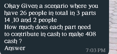 Okay Given a scenario where you 
have 26 people in tota1 in 3 parts
14 ,10 and 2 people 
How much does each part need 
to contribute in cash to make 408
cash ? 
Answer 
7:03 PM