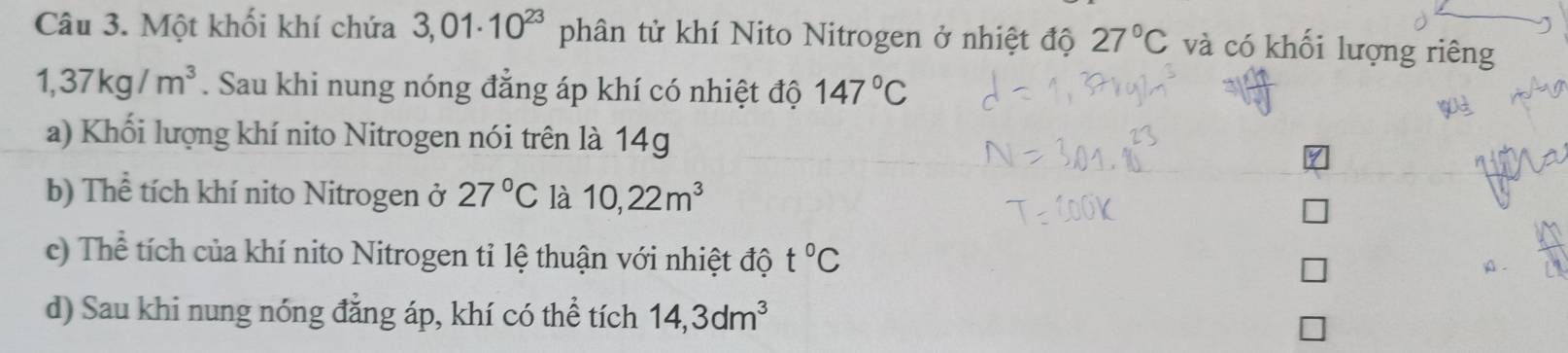 Một khối khí chứa 3,01· 10^(23) phân tử khí Nito Nitrogen ở nhiệt độ 27°C và có khối lượng riêng
1,37kg/m^3. Sau khi nung nóng đẳng áp khí có nhiệt độ 147°C
a) Khối lượng khí nito Nitrogen nói trên là 14g
b) Thể tích khí nito Nitrogen ở 27°C là 10,22m^3
c) Thể tích của khí nito Nitrogen tỉ lệ thuận với nhiệt độ t°C
A. 
d) Sau khi nung nóng đẳng áp, khí có thể tích 14, 3dm^3