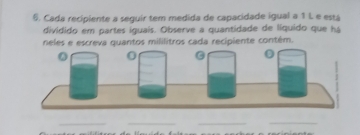 Cada recipiente a seguir tem medida de capacidade igual a 1 L e está 
dividido em partes iguais. Observe a quantidade de líquido que há 
neles e escreva quantos mililitros cada recipiente contém. 
__ 
__