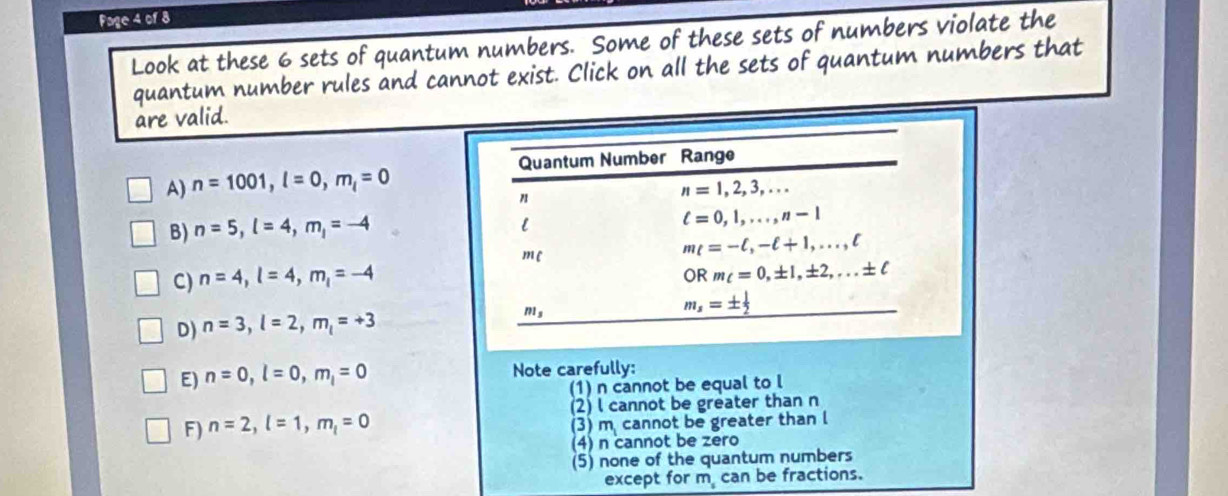 Fage 4 of 8
Look at these 6 sets of quantum numbers. Some of these sets of numbers violate the
quantum number rules and cannot exist. Click on all the sets of quantum numbers that
are valid.
A) n=1001,l=0,m_l=0
B) n=5,l=4,m_l=-4
C) n=4,l=4,m_1=-4
D) n=3,l=2,m_l=+3
E) n=0,l=0,m_l=0 Note carefully:
(1) n cannot be equal to l
(2) l cannot be greater than n
F) n=2,l=1,m_l=0 (3) m cannot be greater than l
(4) n cannot be zero
(5) none of the quantum numbers
except for m can be fractions.