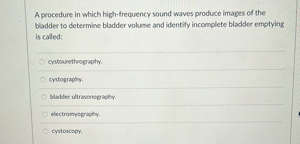 A procedure in which high-frequency sound waves produce images of the
bladder to determine bladder volume and identify incomplete bladder emptying
is called:
cystourethrography.
cystography.
bladder ultrasonography.
electromyography.
cystoscopy.