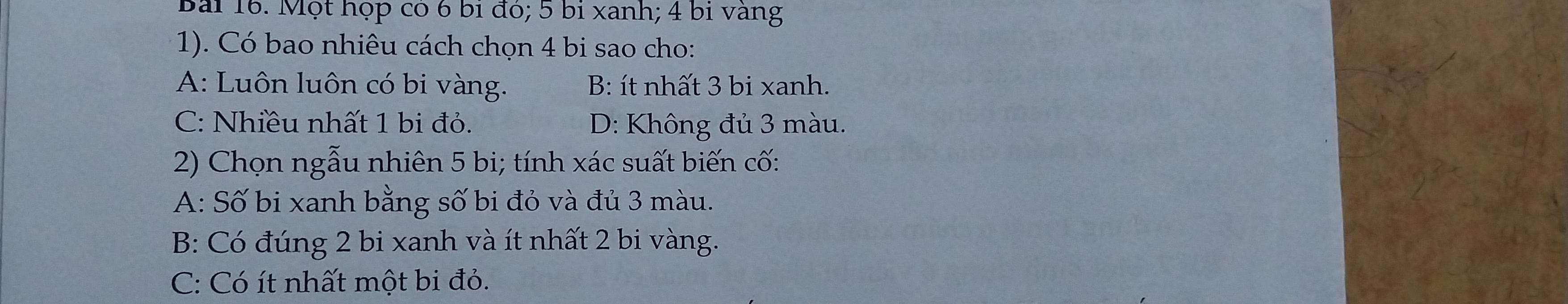 Một họp có 6 bỉ đó; 5 bỉ xanh; 4 bi vàng
1). Có bao nhiêu cách chọn 4 bi sao cho:
A: Luôn luôn có bi vàng. B: ít nhất 3 bi xanh.
C: Nhiều nhất 1 bi đỏ. D: Không đủ 3 màu.
2) Chọn ngẫu nhiên 5 bi; tính xác suất biến cố:
A: Số bi xanh bằng số bi đỏ và đủ 3 màu.
B: Có đúng 2 bi xanh và ít nhất 2 bi vàng.
C: Có ít nhất một bi đỏ.