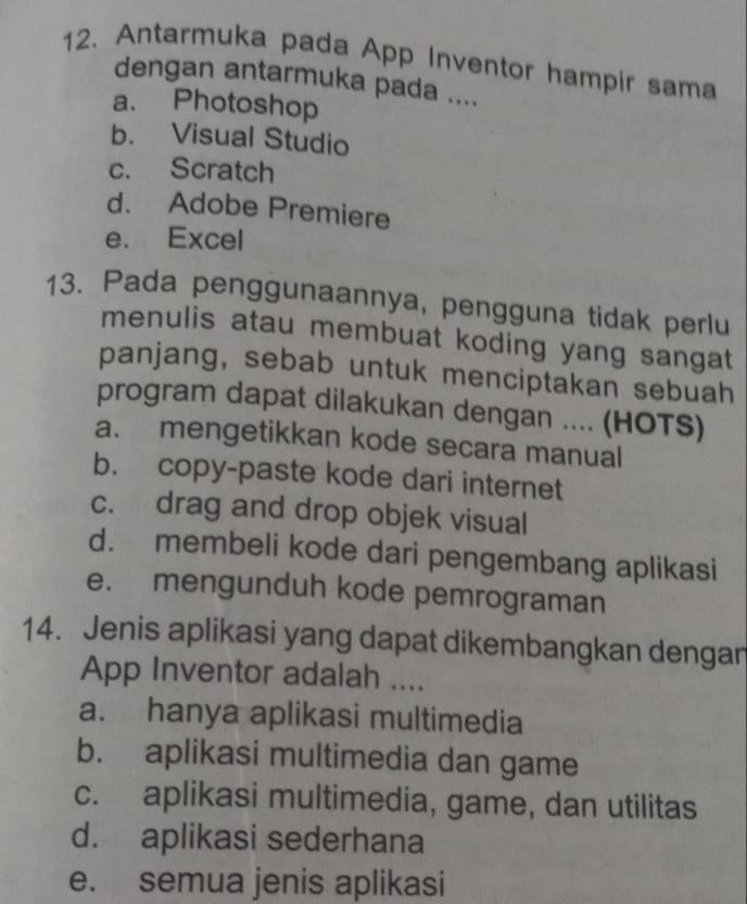 Antarmuka pada App Inventor hampir sama
dengan antarmuka pada ....
a. Photoshop
b. Visual Studio
c. Scratch
d. Adobe Premiere
e. Excel
13. Pada penggunaannya, pengguna tidak perlu
menulis atau membuat koding yang sangat
panjang, sebab untuk menciptakan sebuah
program dapat dilakukan dengan .... (HOTS)
a. mengetikkan kode secara manual
b. copy-paste kode dari internet
c. drag and drop objek visual
d. membeli kode dari pengembang aplikasi
e. mengunduh kode pemrograman
14. Jenis aplikasi yang dapat dikembangkan dengan
App Inventor adalah ....
a. hanya aplikasi multimedia
b. aplikasi multimedia dan game
c. aplikasi multimedia, game, dan utilitas
d. aplikasi sederhana
e. semua jenis aplikasi