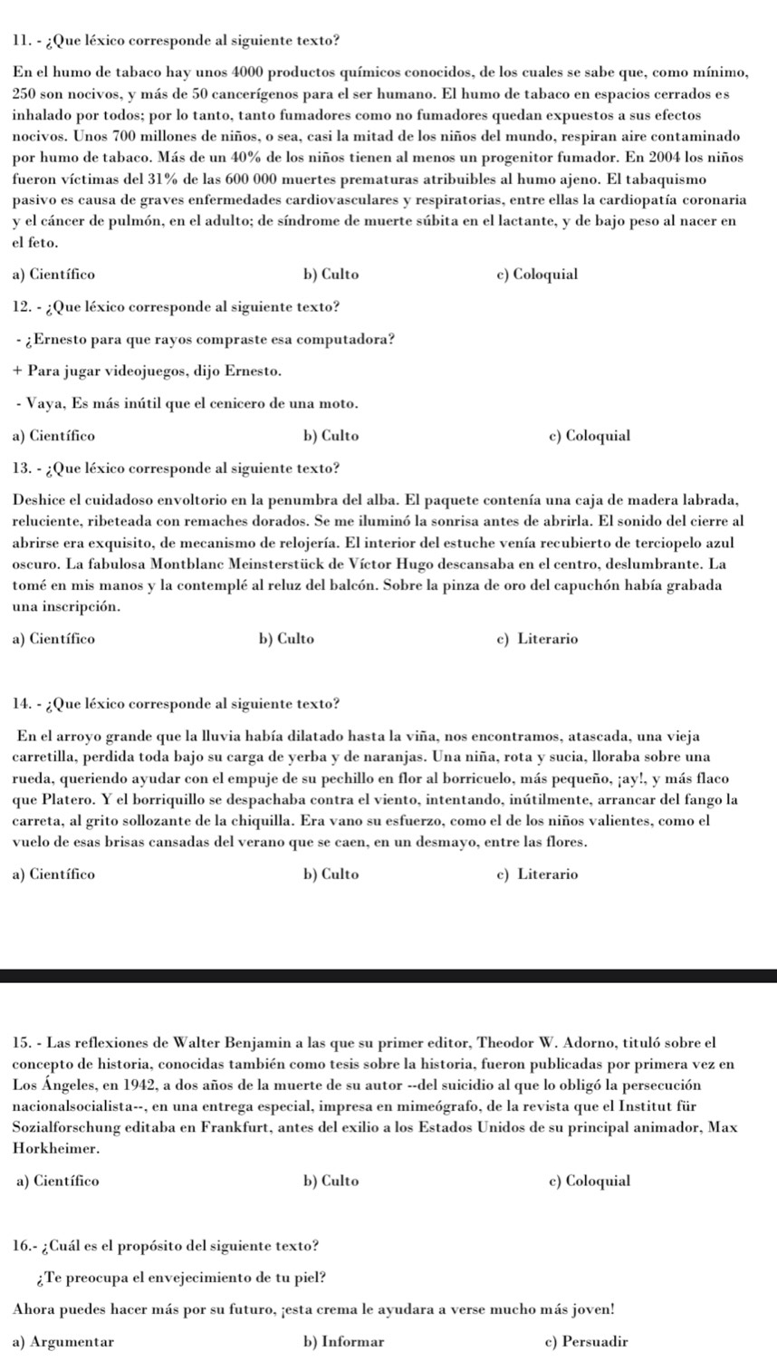 ¿Que léxico corresponde al siguiente texto?
En el humo de tabaco hay unos 4000 productos químicos conocidos, de los cuales se sabe que, como mínimo,
250 son nocivos, y más de 50 cancerígenos para el ser humano. El humo de tabaco en espacios cerrados es
inhalado por todos; por lo tanto, tanto fumadores como no fumadores quedan expuestos a sus efectos
nocivos. Unos 700 millones de niños, o sea, casi la mitad de los niños del mundo, respiran aire contaminado
por humo de tabaco. Más de un 40% de los niños tienen al menos un progenitor fumador. En 2004 los niños
fueron víctimas del 31% de las 600 000 muertes prematuras atribuibles al humo ajeno. El tabaquismo
pasivo es causa de graves enfermedades cardiovasculares y respiratorias, entre ellas la cardiopatía coronaria
y el cáncer de pulmón, en el adulto; de síndrome de muerte súbita en el lactante, y de bajo peso al nacer en
el feto.
a) Científico b) Culto c) Coloquial
12. - ¿Que léxico corresponde al siguiente texto?
- ¿Ernesto para que rayos compraste esa computadora?
+ Para jugar videojuegos, dijo Ernesto.
- Vaya, Es más inútil que el cenicero de una moto.
a) Científico b) Culto c) Coloquial
13. - ¿Que léxico corresponde al siguiente texto?
Deshice el cuidadoso envoltorio en la penumbra del alba. El paquete contenía una caja de madera labrada,
reluciente, ribeteada con remaches dorados. Se me iluminó la sonrisa antes de abrirla. El sonido del cierre al
abrirse era exquisito, de mecanismo de relojería. El interior del estuche venía recubierto de terciopelo azul
oscuro. La fabulosa Montblanc Meinsterstück de Víctor Hugo descansaba en el centro, deslumbrante. La
tomé en mis manos y la contemplé al reluz del balcón. Sobre la pinza de oro del capuchón había grabada
una inscripción.
a) Científico b) Culto c) Literario
14. - ¿Que léxico corresponde al siguiente texto?
En el arroyo grande que la lluvia había dilatado hasta la viña, nos encontramos, atascada, una vieja
carretilla, perdida toda bajo su carga de yerba y de naranjas. Una niña, rota y sucia, lloraba sobre una
rueda, queriendo ayudar con el empuje de su pechillo en flor al borricuelo, más pequeño, ay!, y más flaco
que Platero. Y el borriquillo se despachaba contra el viento, intentando, inútilmente, arrancar del fango la
carreta, al grito sollozante de la chiquilla. Era vano su esfuerzo, como el de los niños valientes, como el
vuelo de esas brisas cansadas del verano que se caen, en un desmayo, entre las flores.
a) Científico b) Culto c) Literario
15. - Las reflexiones de Walter Benjamin a las que su primer editor, Theodor W. Adorno, tituló sobre el
concepto de historia, conocidas también como tesis sobre la historia, fueron publicadas por primera vez en
Los Ángeles, en 1942, a dos años de la muerte de su autor --del suicidio al que lo obligó la persecución
nacionalsocialista--, en una entrega especial, impresa en mimeógrafo, de la revista que el Institut für
Sozialforschung editaba en Frankfurt, antes del exilio a los Estados Unidos de su principal animador, Max
Horkheimer.
a) Científico b) Culto c) Coloquial
16.- ¿Cuál es el propósito del siguiente texto?
¿Te preocupa el envejecimiento de tu piel?
Ahora puedes hacer más por su futuro, ¡esta crema le ayudara a verse mucho más joven!
a) Argumentar b) Informar c) Persuadir